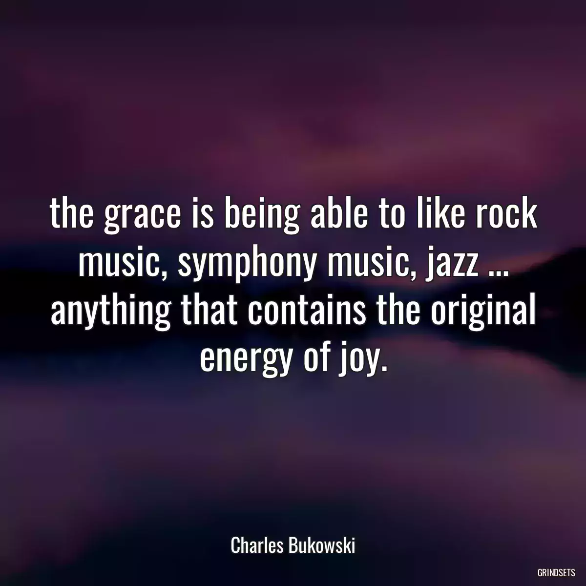 the grace is being able to like rock music, symphony music, jazz … anything that contains the original energy of joy.