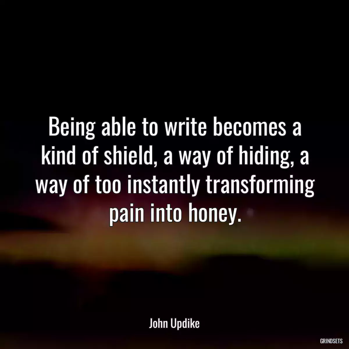 Being able to write becomes a kind of shield, a way of hiding, a way of too instantly transforming pain into honey.