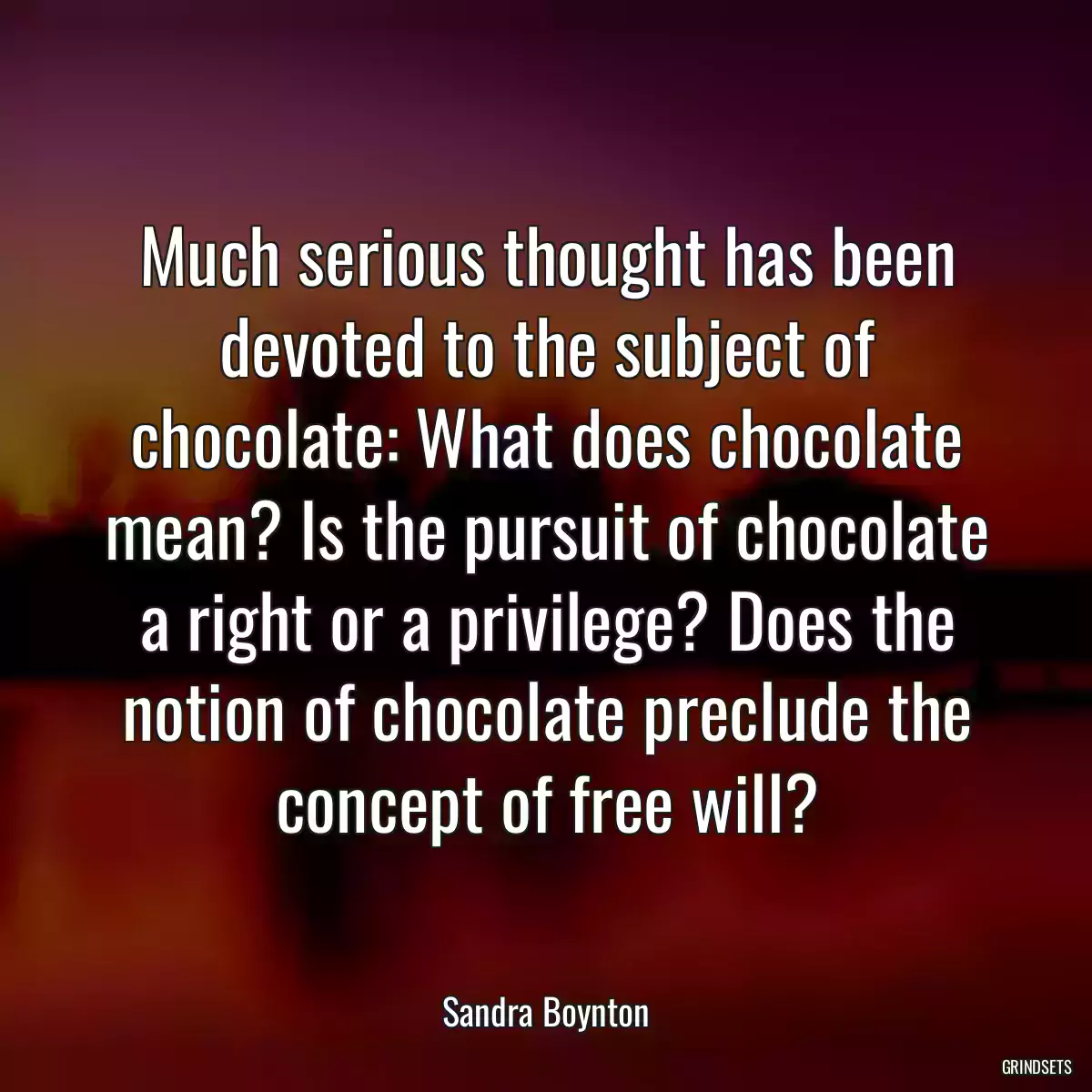 Much serious thought has been devoted to the subject of chocolate: What does chocolate mean? Is the pursuit of chocolate a right or a privilege? Does the notion of chocolate preclude the concept of free will?