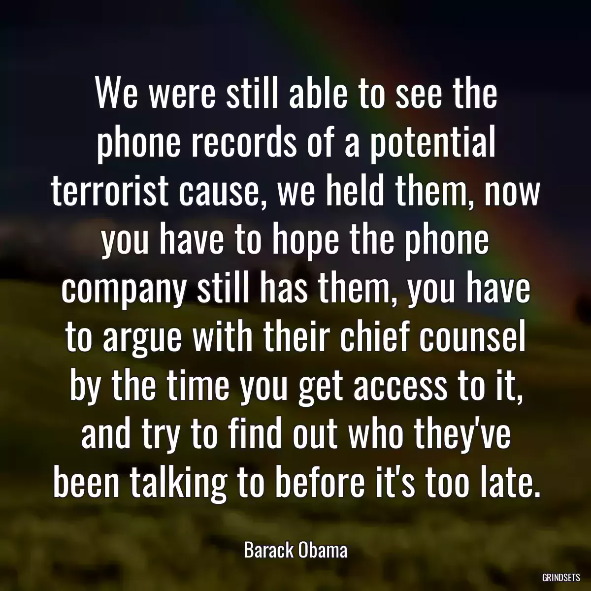 We were still able to see the phone records of a potential terrorist cause, we held them, now you have to hope the phone company still has them, you have to argue with their chief counsel by the time you get access to it, and try to find out who they\'ve been talking to before it\'s too late.