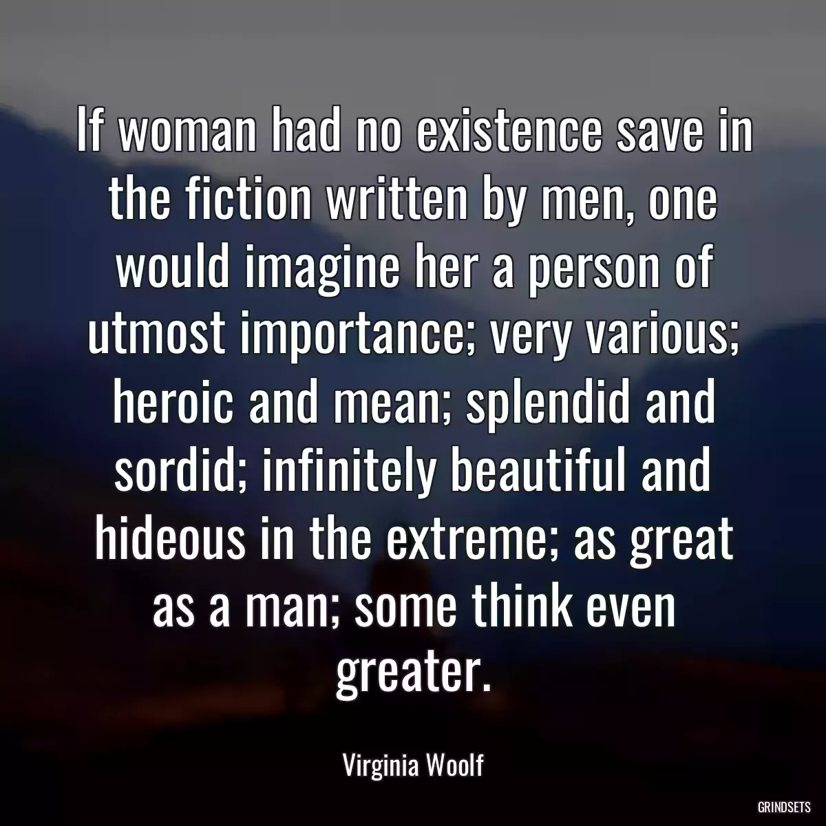If woman had no existence save in the fiction written by men, one would imagine her a person of utmost importance; very various; heroic and mean; splendid and sordid; infinitely beautiful and hideous in the extreme; as great as a man; some think even greater.