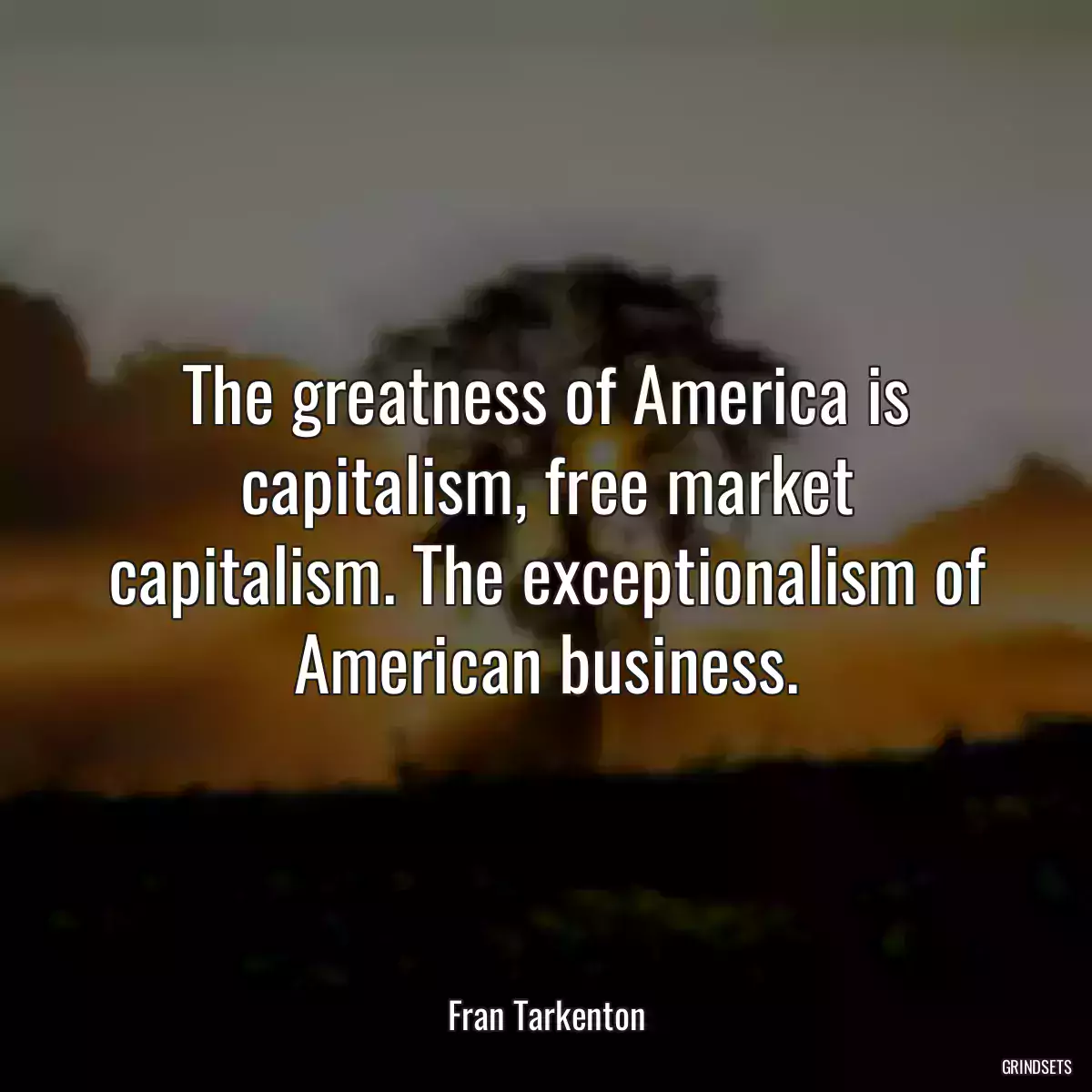 The greatness of America is capitalism, free market capitalism. The exceptionalism of American business.