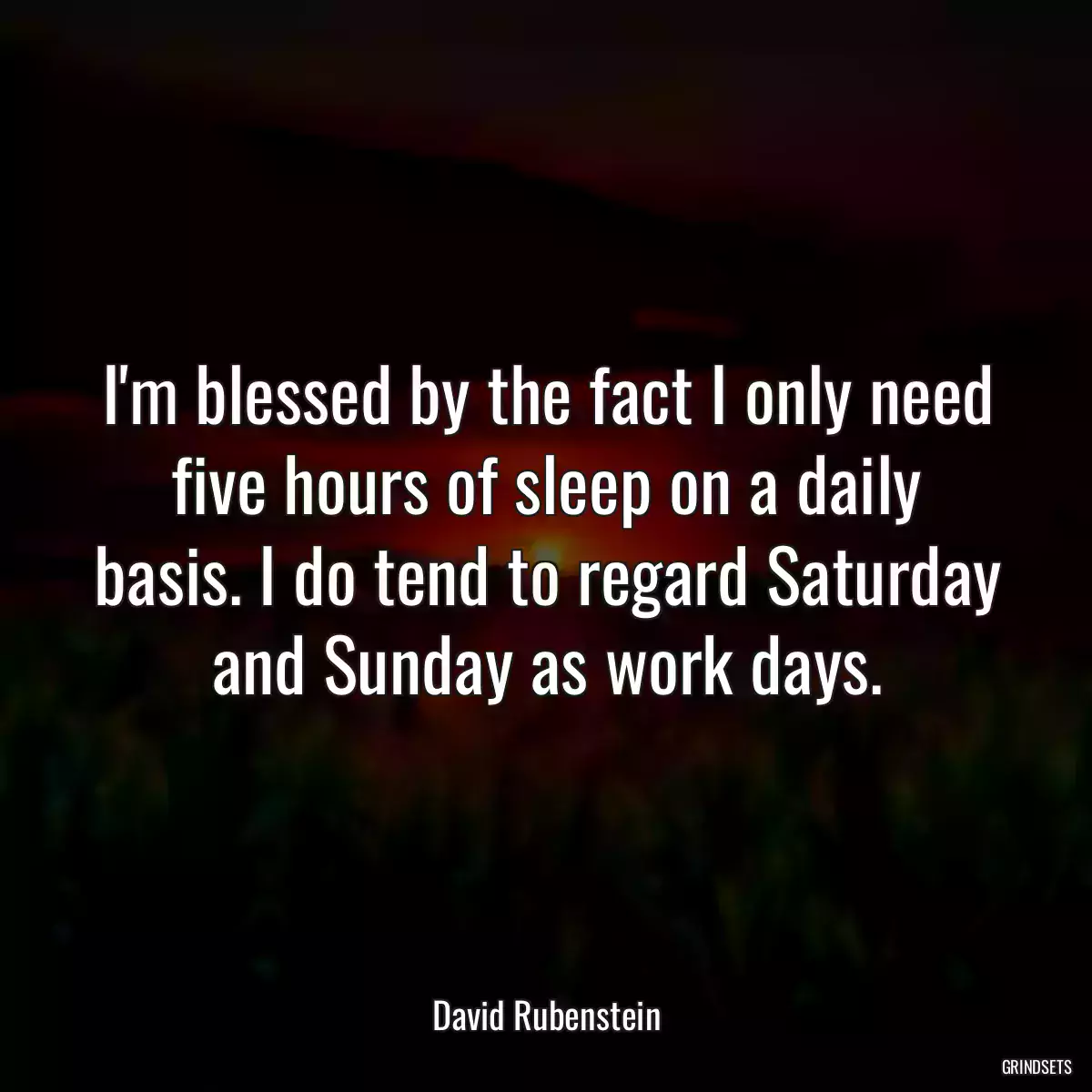 I\'m blessed by the fact I only need five hours of sleep on a daily basis. I do tend to regard Saturday and Sunday as work days.