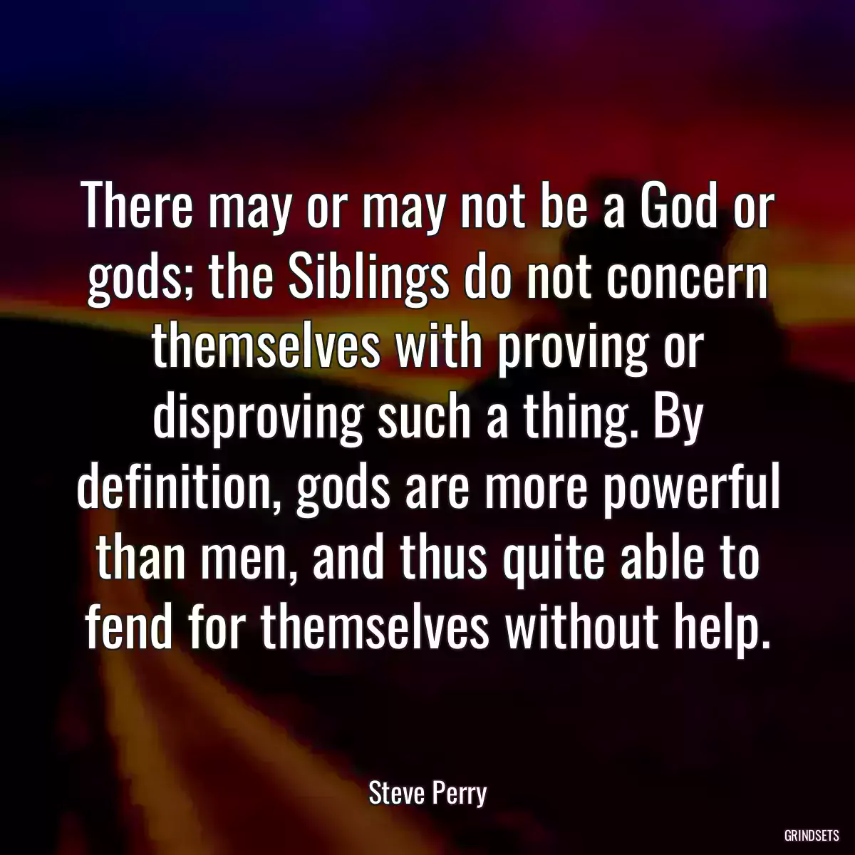 There may or may not be a God or gods; the Siblings do not concern themselves with proving or disproving such a thing. By definition, gods are more powerful than men, and thus quite able to fend for themselves without help.