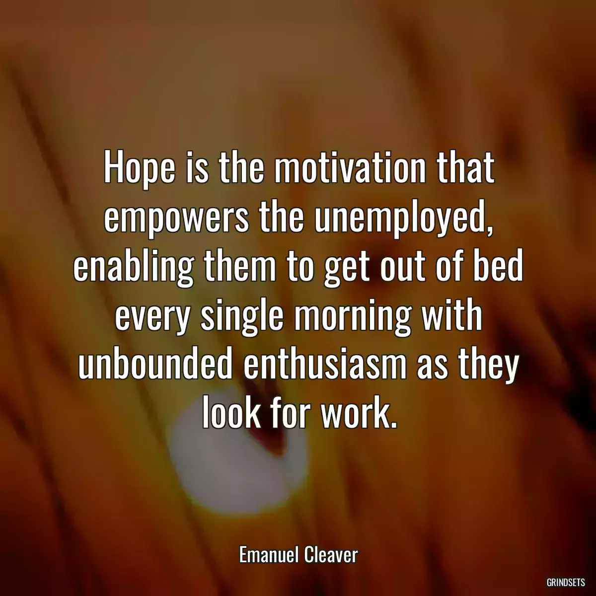 Hope is the motivation that empowers the unemployed, enabling them to get out of bed every single morning with unbounded enthusiasm as they look for work.