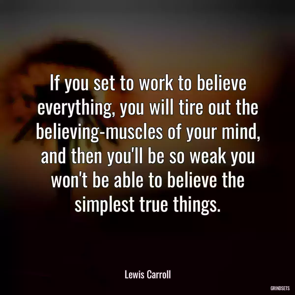 If you set to work to believe everything, you will tire out the believing-muscles of your mind, and then you\'ll be so weak you won\'t be able to believe the simplest true things.