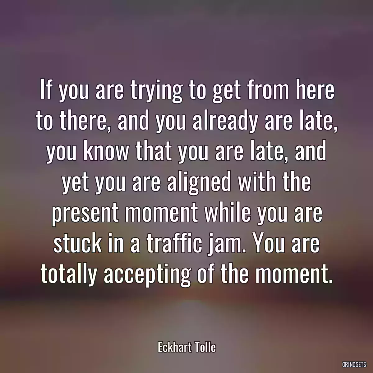 If you are trying to get from here to there, and you already are late, you know that you are late, and yet you are aligned with the present moment while you are stuck in a traffic jam. You are totally accepting of the moment.