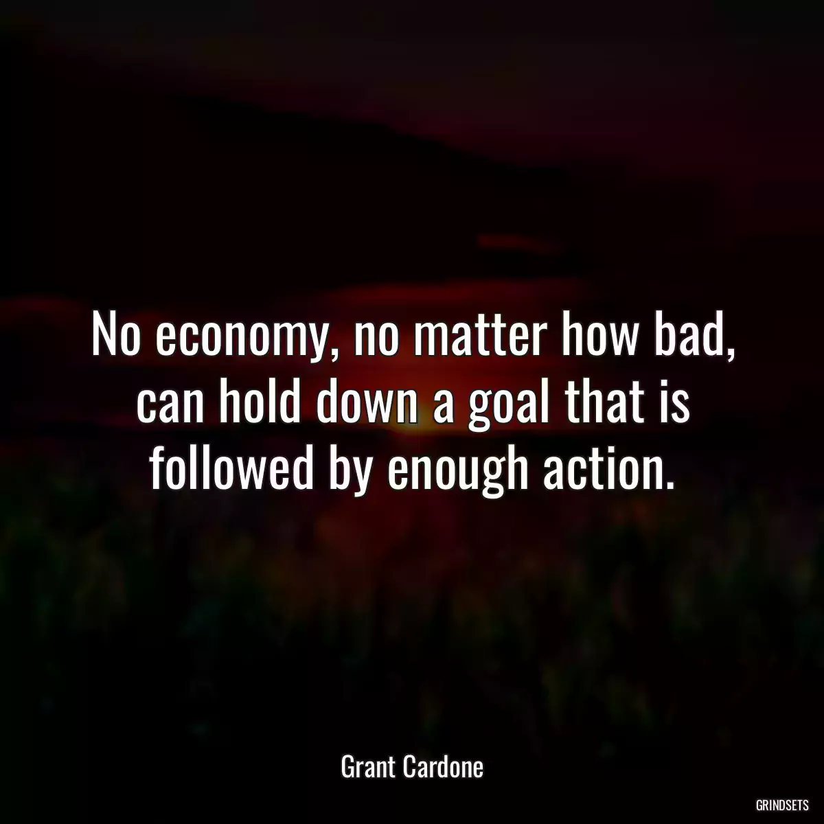 No economy, no matter how bad, can hold down a goal that is followed by enough action.