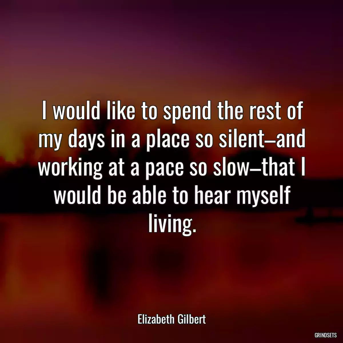 I would like to spend the rest of my days in a place so silent–and working at a pace so slow–that I would be able to hear myself living.