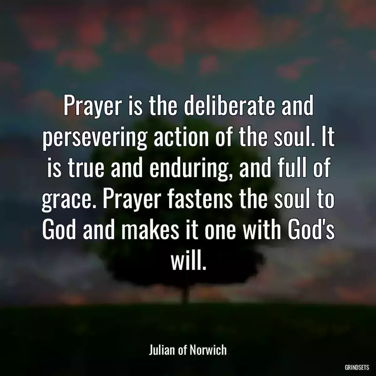 Prayer is the deliberate and persevering action of the soul. It is true and enduring, and full of grace. Prayer fastens the soul to God and makes it one with God\'s will.