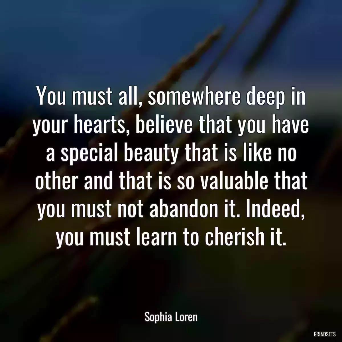 You must all, somewhere deep in your hearts, believe that you have a special beauty that is like no other and that is so valuable that you must not abandon it. Indeed, you must learn to cherish it.