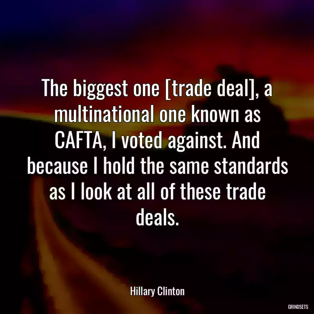 The biggest one [trade deal], a multinational one known as CAFTA, I voted against. And because I hold the same standards as I look at all of these trade deals.