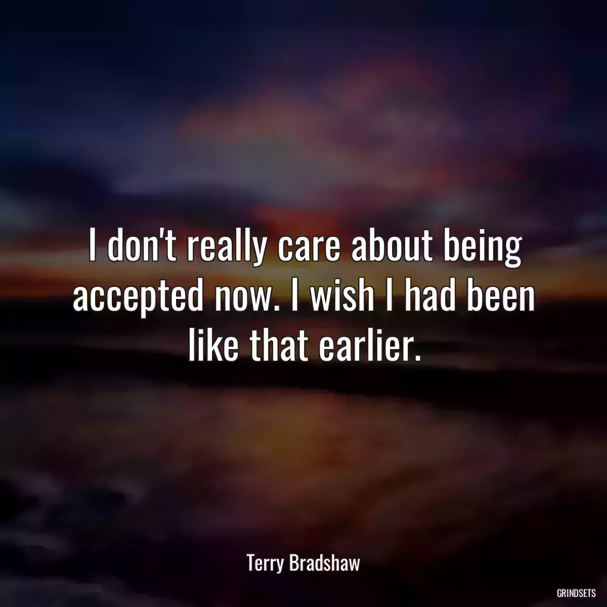 I don\'t really care about being accepted now. I wish I had been like that earlier.