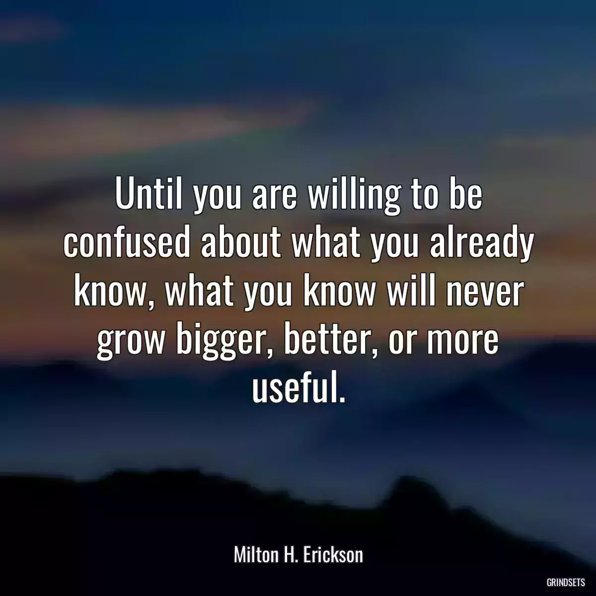 Until you are willing to be confused about what you already know, what you know will never grow bigger, better, or more useful.