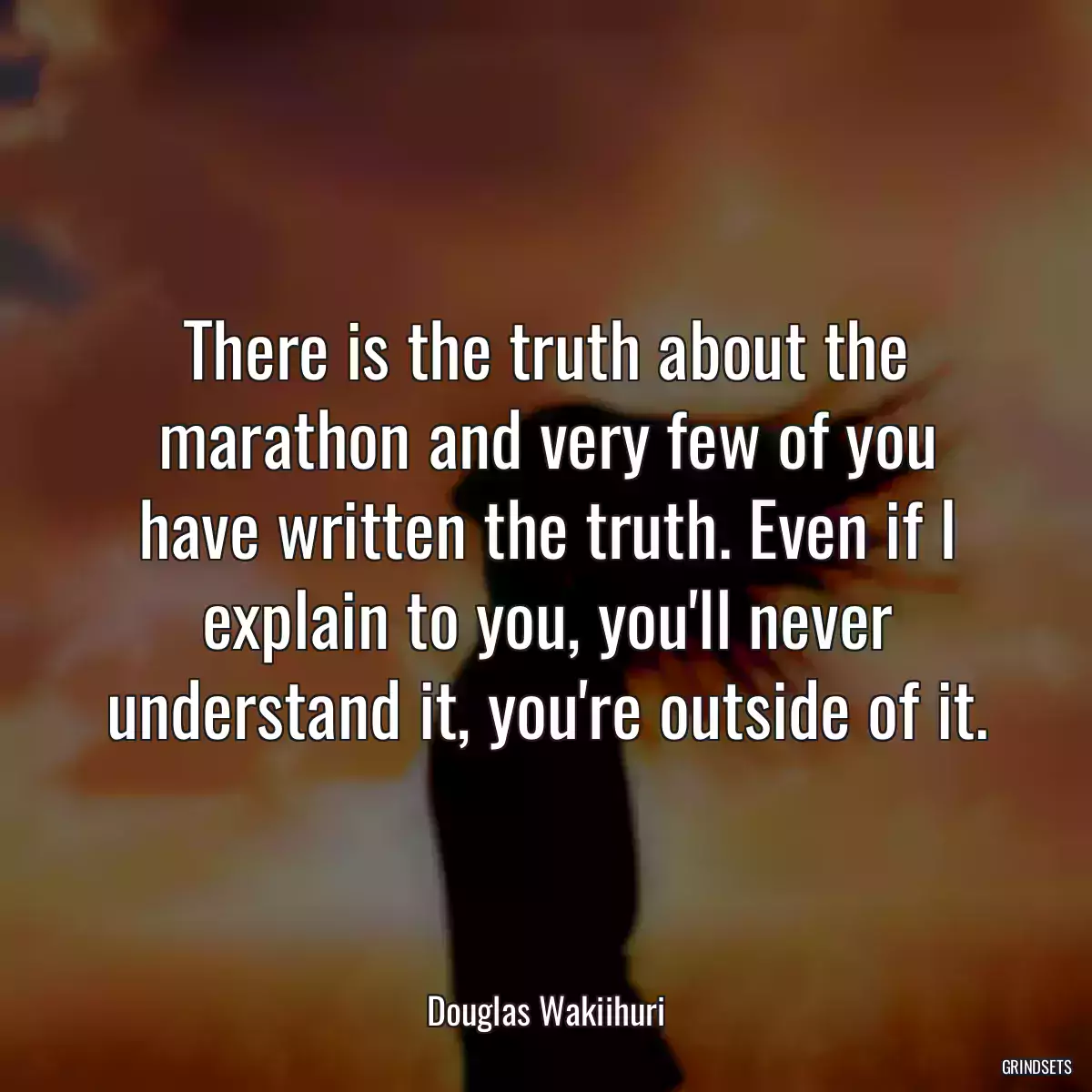 There is the truth about the marathon and very few of you have written the truth. Even if I explain to you, you\'ll never understand it, you\'re outside of it.