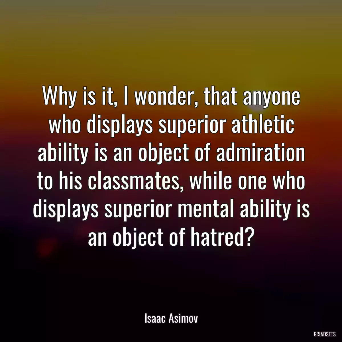 Why is it, I wonder, that anyone who displays superior athletic ability is an object of admiration to his classmates, while one who displays superior mental ability is an object of hatred?