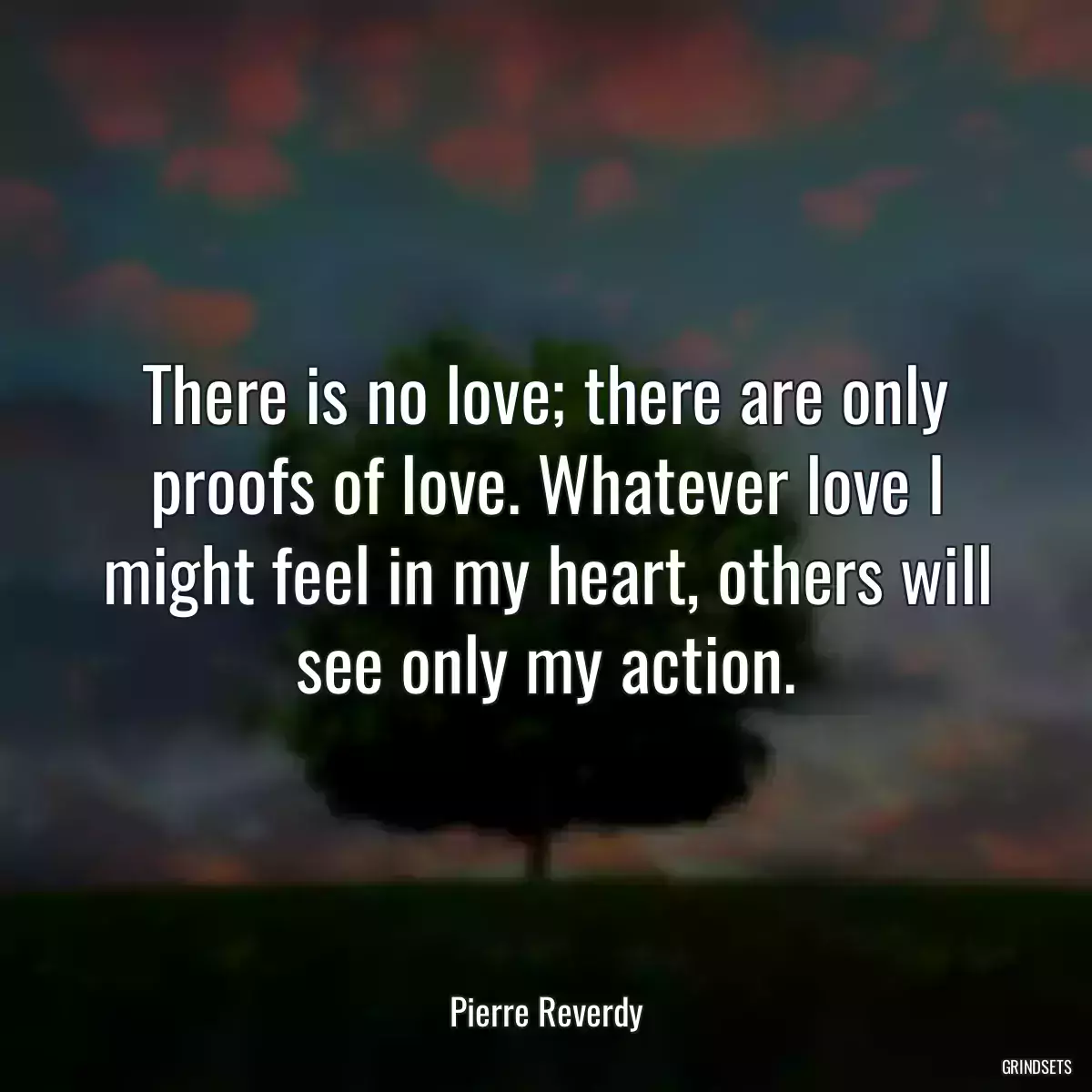 There is no love; there are only proofs of love. Whatever love I might feel in my heart, others will see only my action.