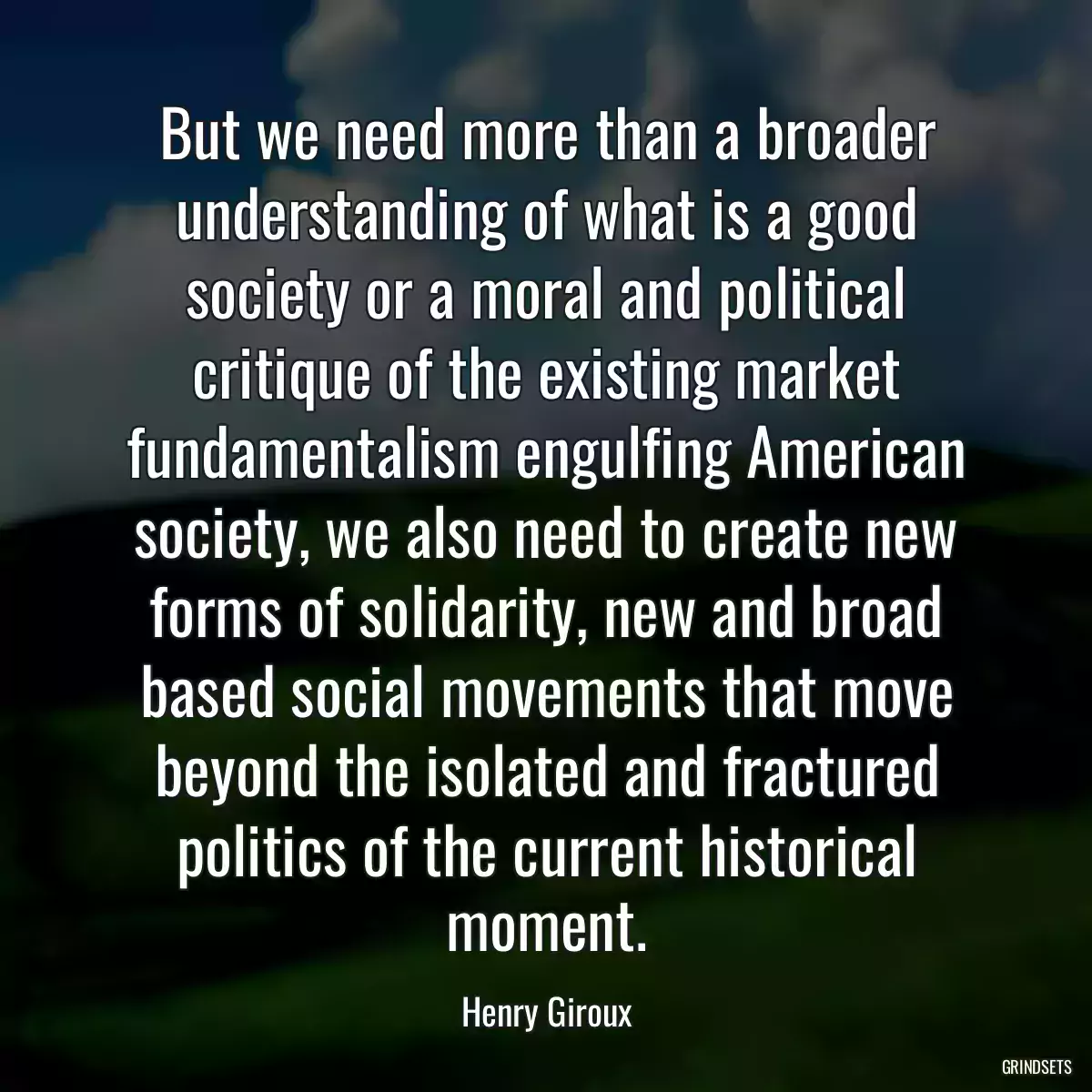 But we need more than a broader understanding of what is a good society or a moral and political critique of the existing market fundamentalism engulfing American society, we also need to create new forms of solidarity, new and broad based social movements that move beyond the isolated and fractured politics of the current historical moment.