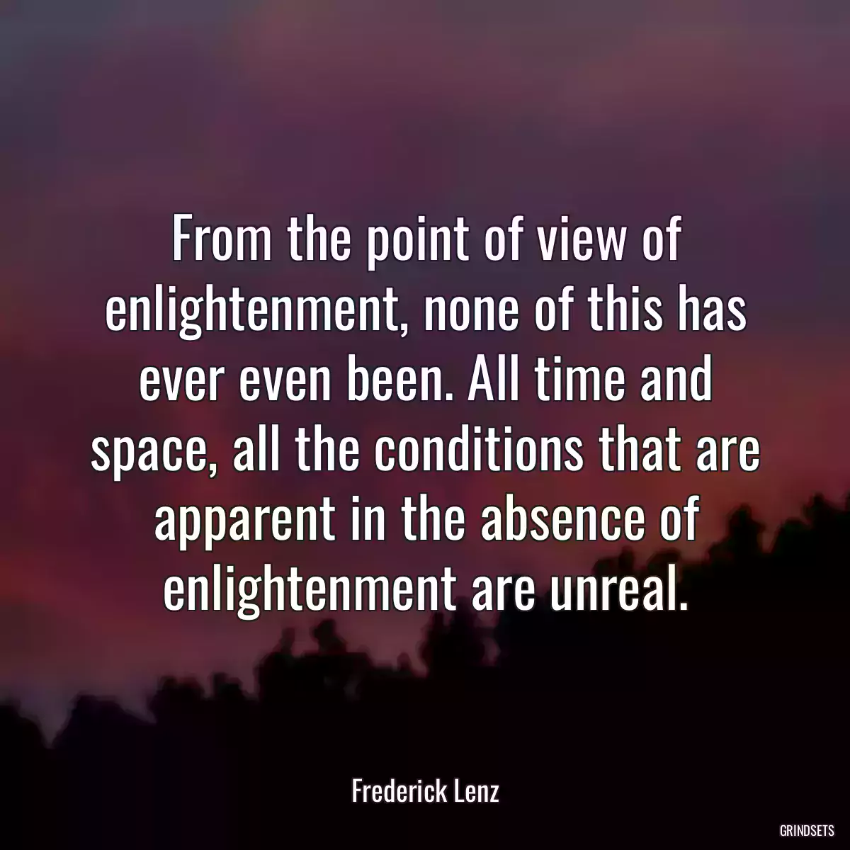 From the point of view of enlightenment, none of this has ever even been. All time and space, all the conditions that are apparent in the absence of enlightenment are unreal.