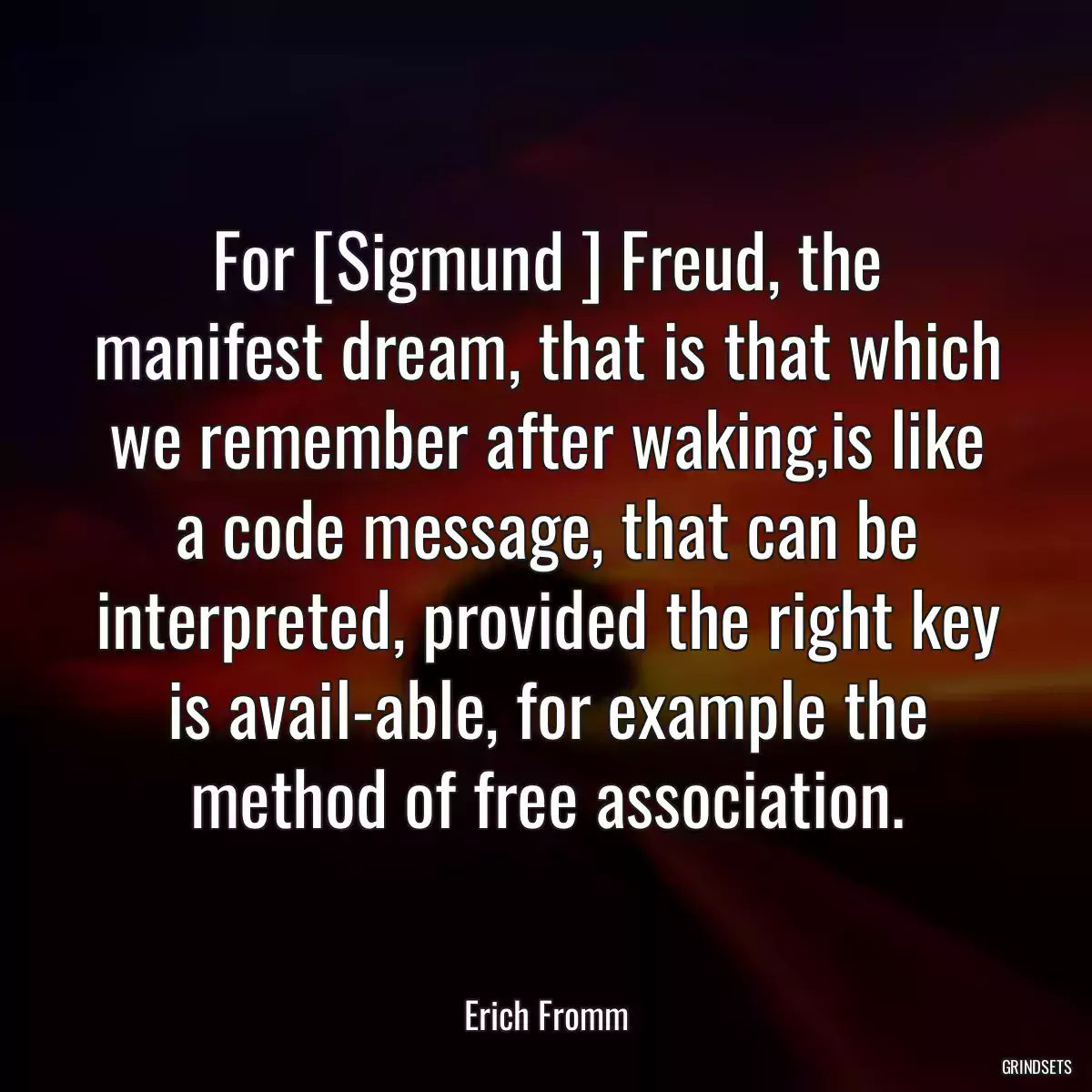 For [Sigmund ] Freud, the manifest dream, that is that which we remember after waking,is like a code message, that can be interpreted, provided the right key is avail-able, for example the method of free association.