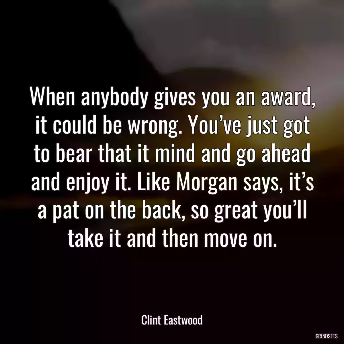 When anybody gives you an award, it could be wrong. You’ve just got to bear that it mind and go ahead and enjoy it. Like Morgan says, it’s a pat on the back, so great you’ll take it and then move on.