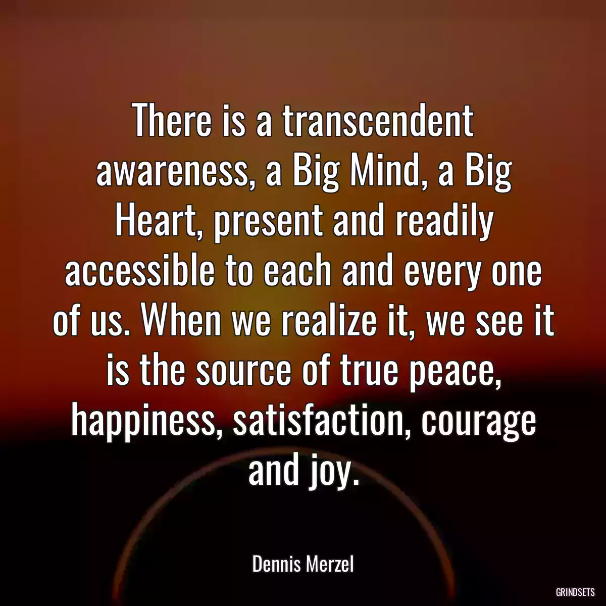 There is a transcendent awareness, a Big Mind, a Big Heart, present and readily accessible to each and every one of us. When we realize it, we see it is the source of true peace, happiness, satisfaction, courage and joy.