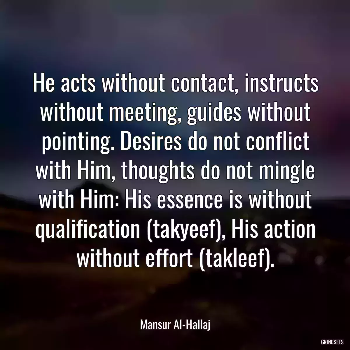 He acts without contact, instructs without meeting, guides without pointing. Desires do not conflict with Him, thoughts do not mingle with Him: His essence is without qualification (takyeef), His action without effort (takleef).