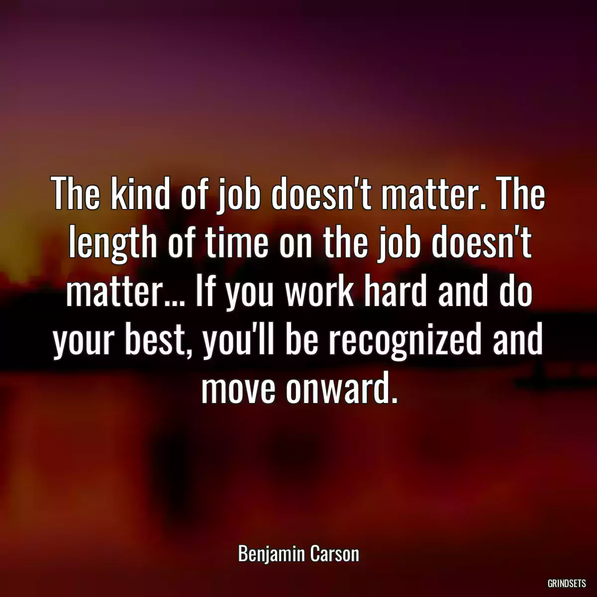 The kind of job doesn\'t matter. The length of time on the job doesn\'t matter... If you work hard and do your best, you\'ll be recognized and move onward.