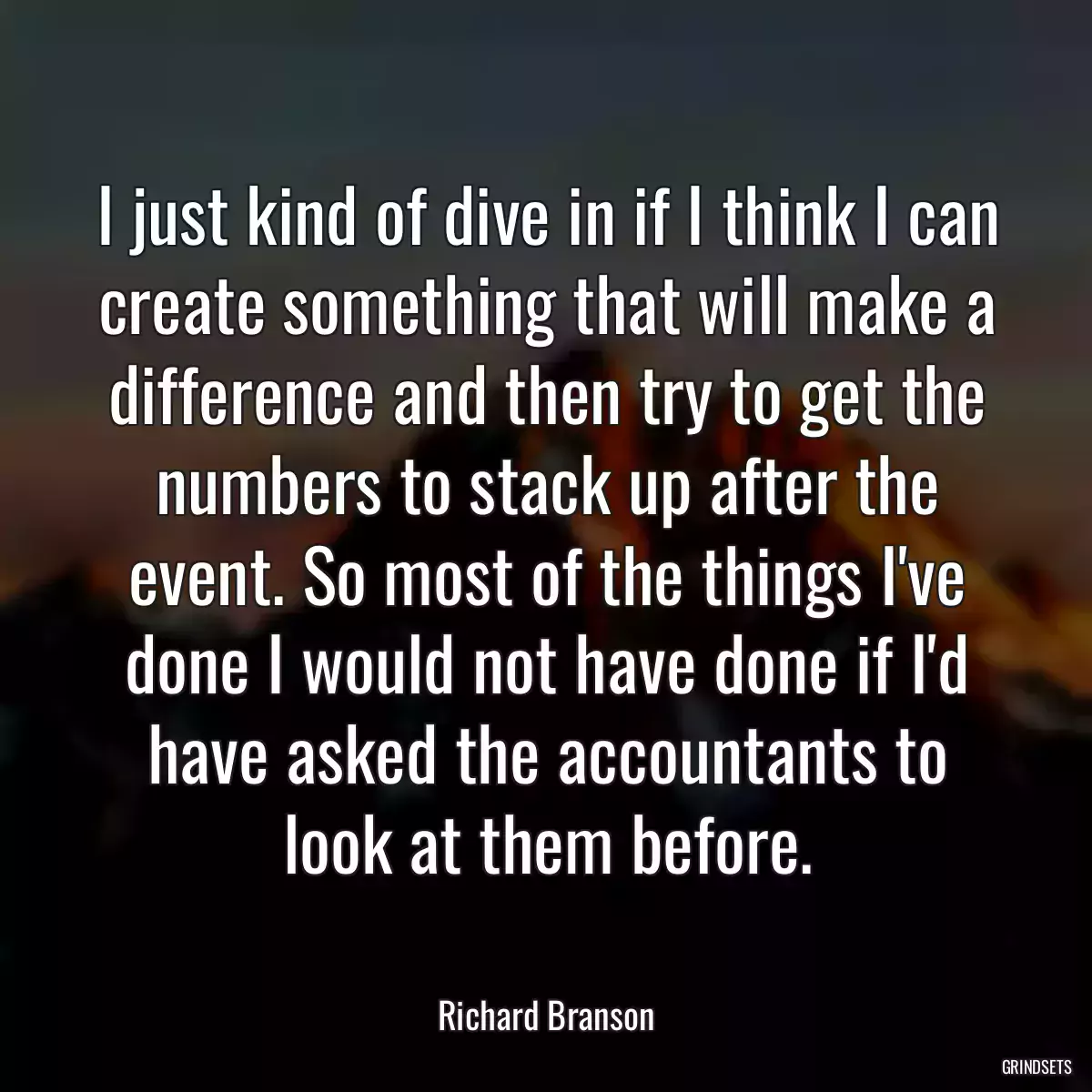 I just kind of dive in if I think I can create something that will make a difference and then try to get the numbers to stack up after the event. So most of the things I\'ve done I would not have done if I\'d have asked the accountants to look at them before.