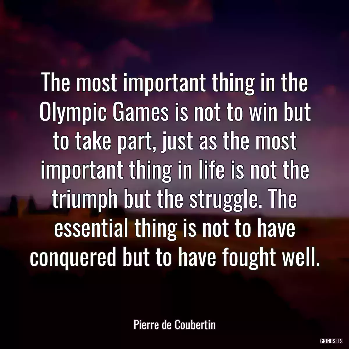 The most important thing in the Olympic Games is not to win but to take part, just as the most important thing in life is not the triumph but the struggle. The essential thing is not to have conquered but to have fought well.