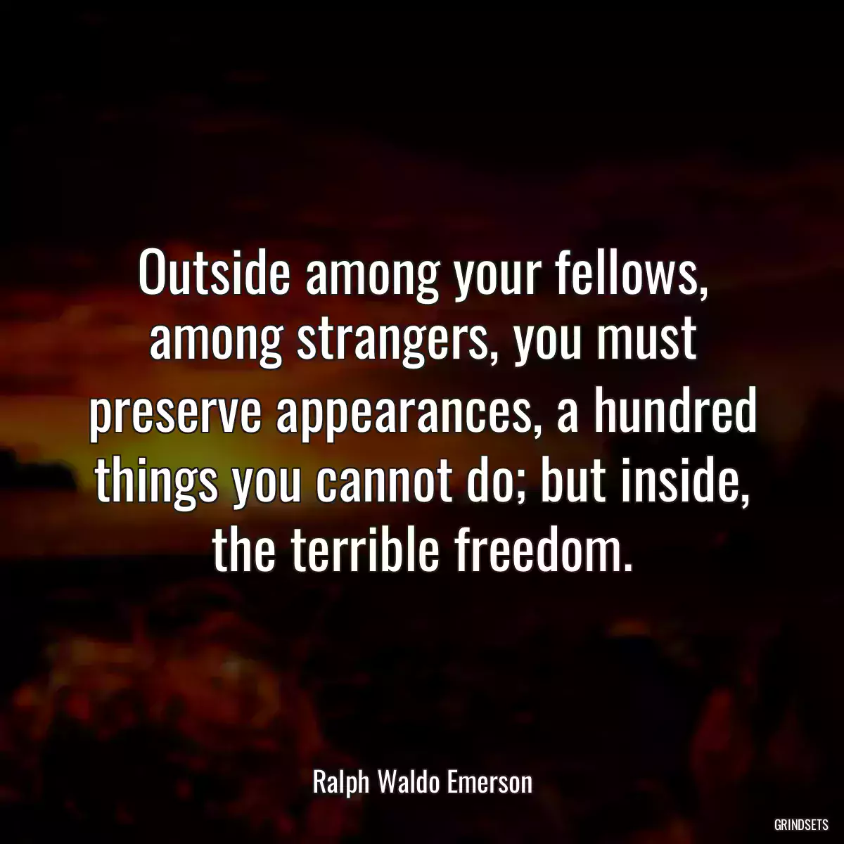 Outside among your fellows, among strangers, you must preserve appearances, a hundred things you cannot do; but inside, the terrible freedom.