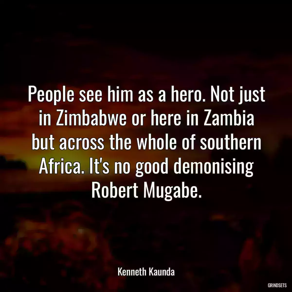 People see him as a hero. Not just in Zimbabwe or here in Zambia but across the whole of southern Africa. It\'s no good demonising Robert Mugabe.