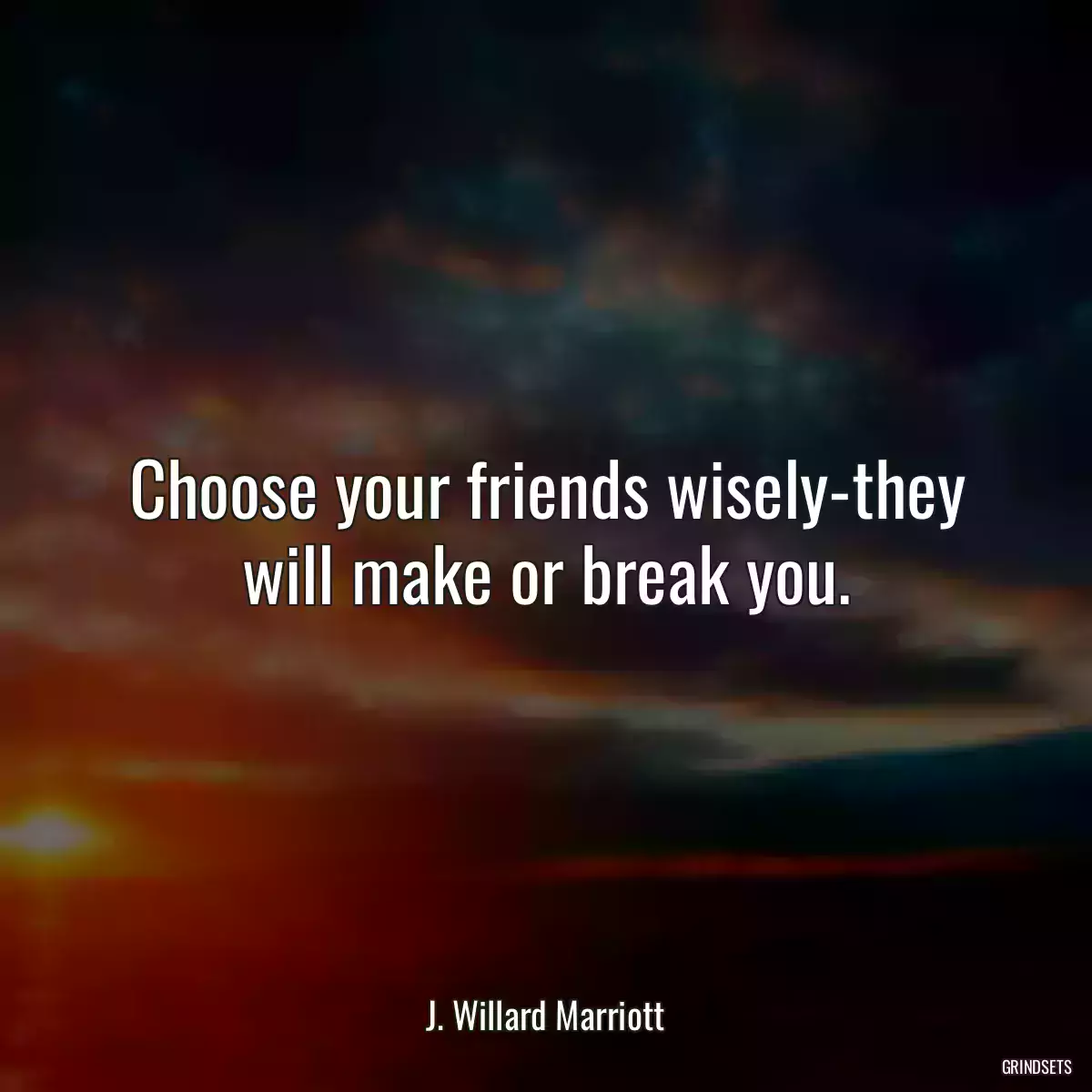 Choose your friends wisely-they will make or break you.