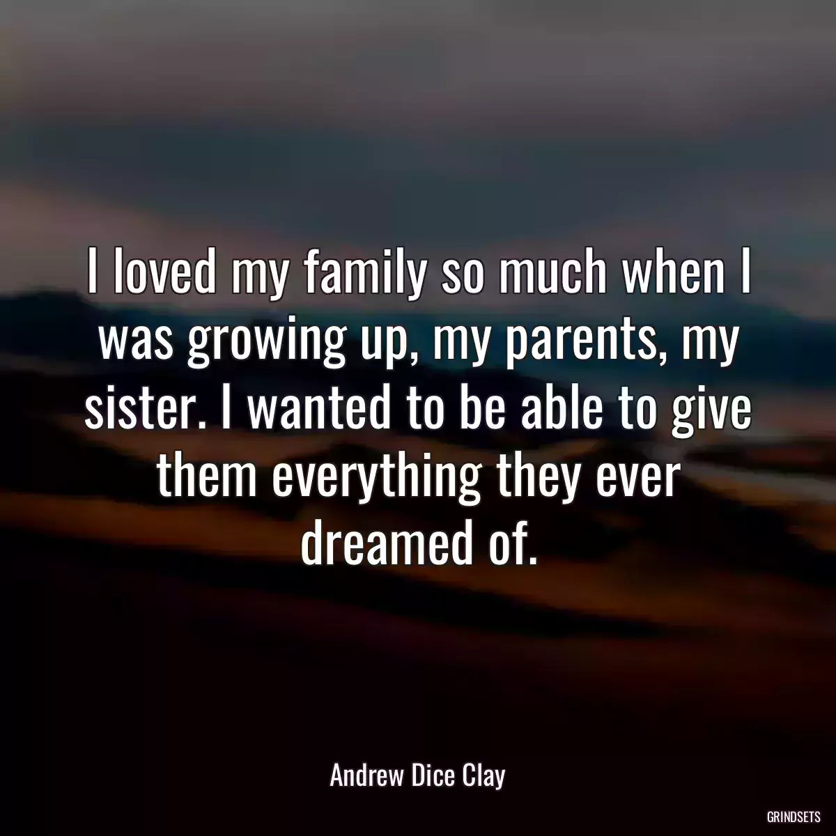 I loved my family so much when I was growing up, my parents, my sister. I wanted to be able to give them everything they ever dreamed of.