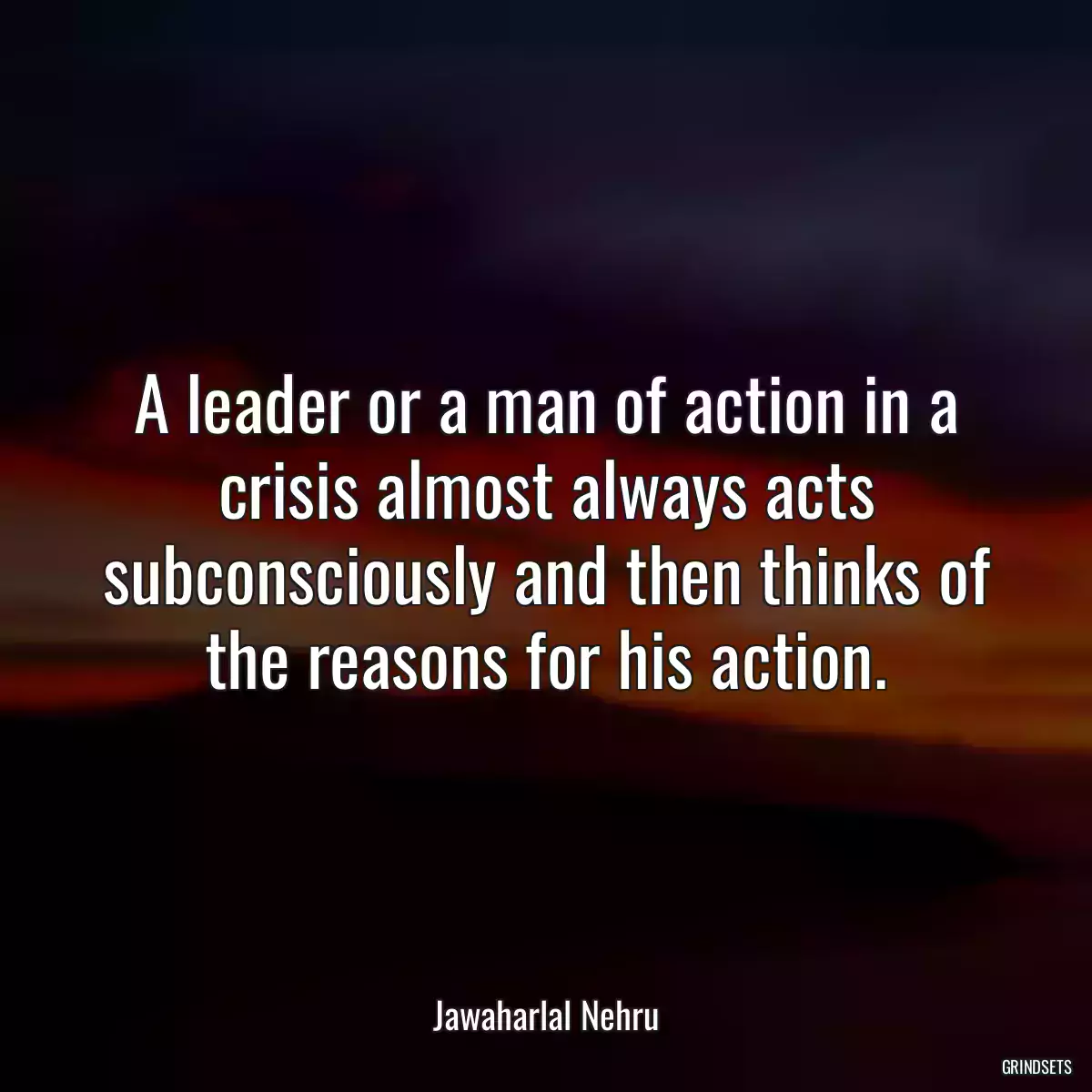 A leader or a man of action in a crisis almost always acts subconsciously and then thinks of the reasons for his action.