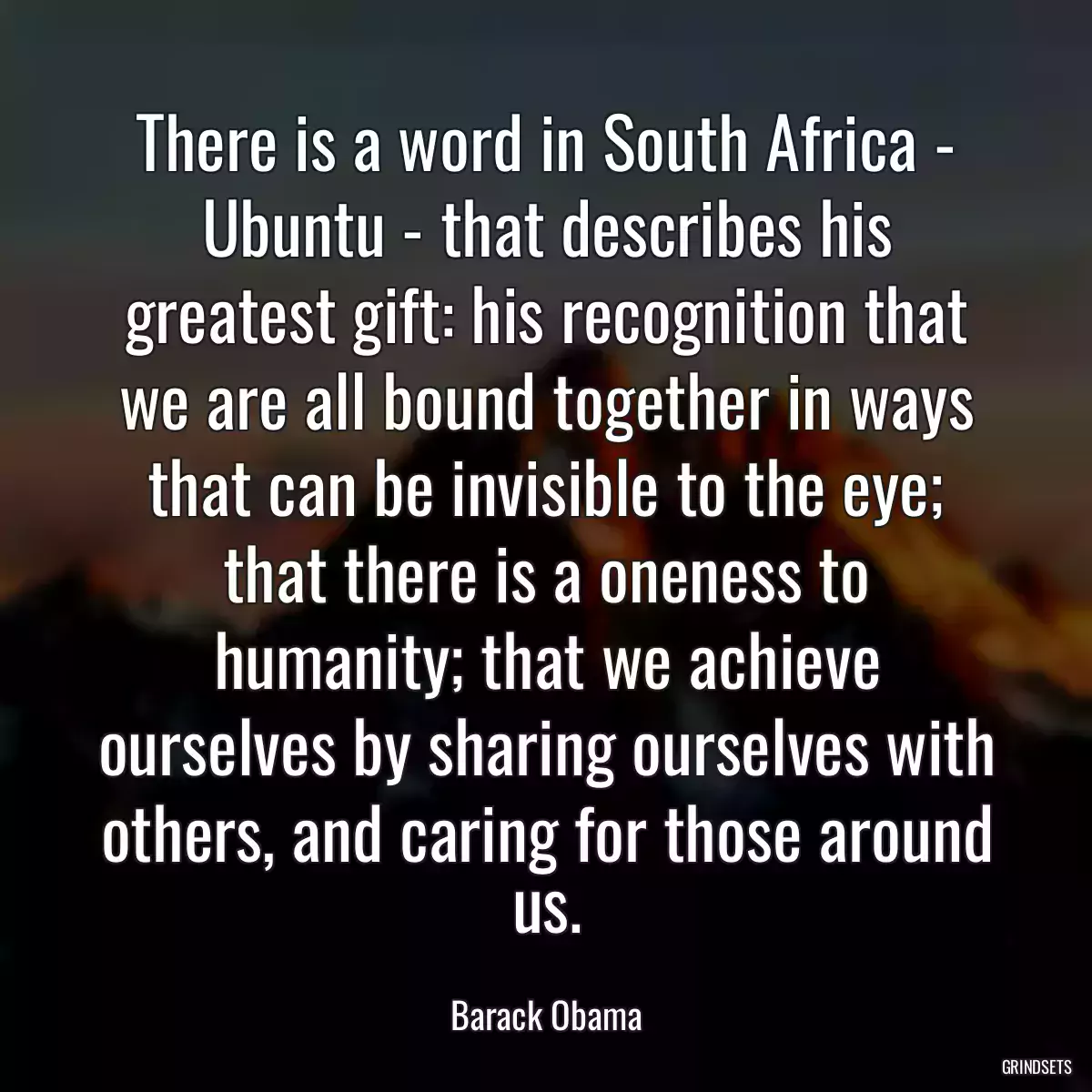 There is a word in South Africa - Ubuntu - that describes his greatest gift: his recognition that we are all bound together in ways that can be invisible to the eye; that there is a oneness to humanity; that we achieve ourselves by sharing ourselves with others, and caring for those around us.