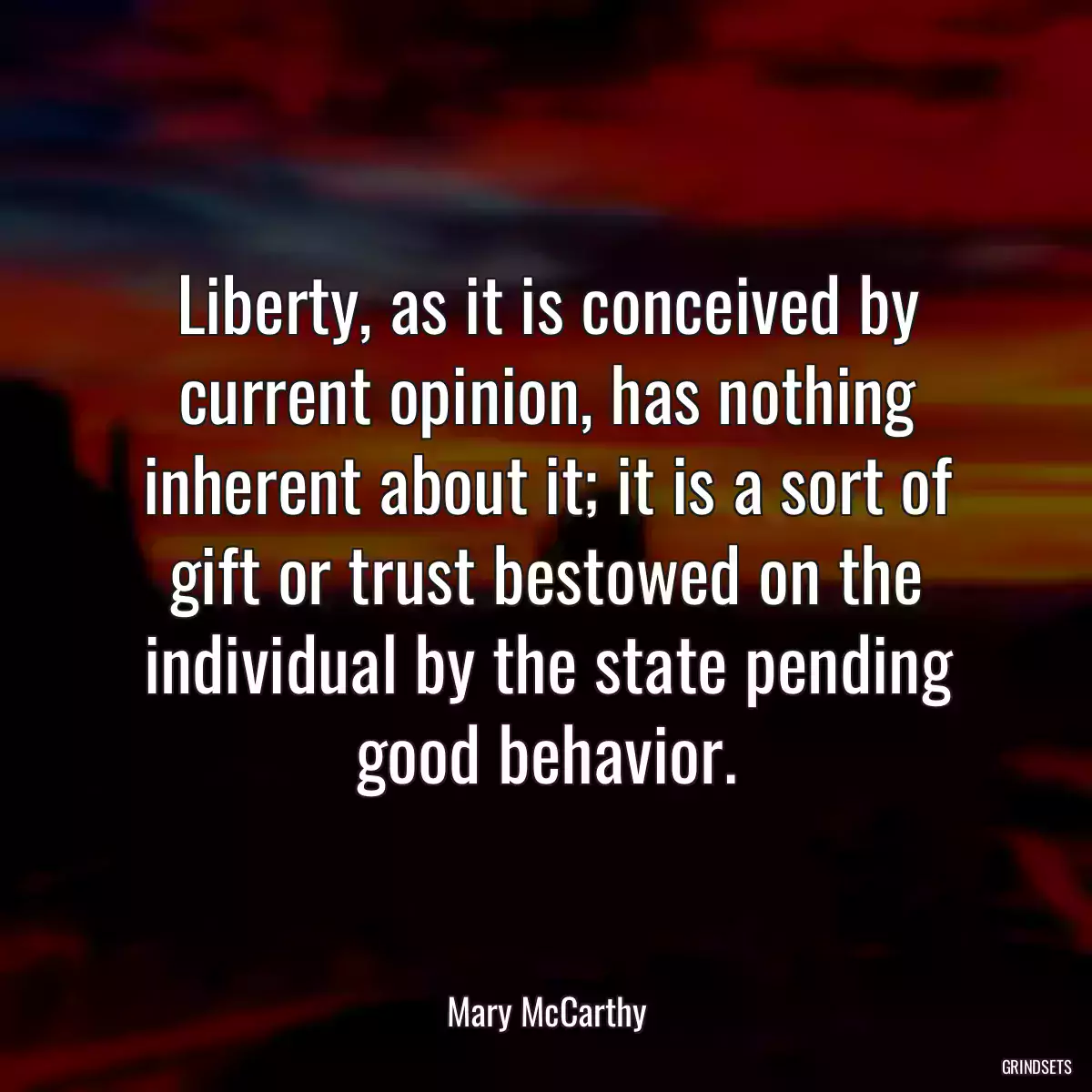 Liberty, as it is conceived by current opinion, has nothing inherent about it; it is a sort of gift or trust bestowed on the individual by the state pending good behavior.