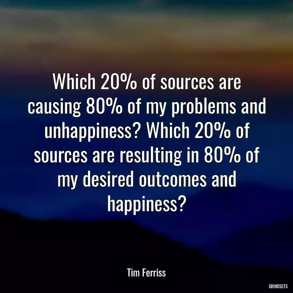 Which 20% of sources are causing 80% of my problems and unhappiness? Which 20% of sources are resulting in 80% of my desired outcomes and happiness?