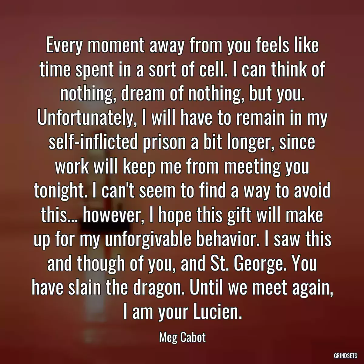 Every moment away from you feels like time spent in a sort of cell. I can think of nothing, dream of nothing, but you. Unfortunately, I will have to remain in my self-inflicted prison a bit longer, since work will keep me from meeting you tonight. I can\'t seem to find a way to avoid this... however, I hope this gift will make up for my unforgivable behavior. I saw this and though of you, and St. George. You have slain the dragon. Until we meet again, I am your Lucien.