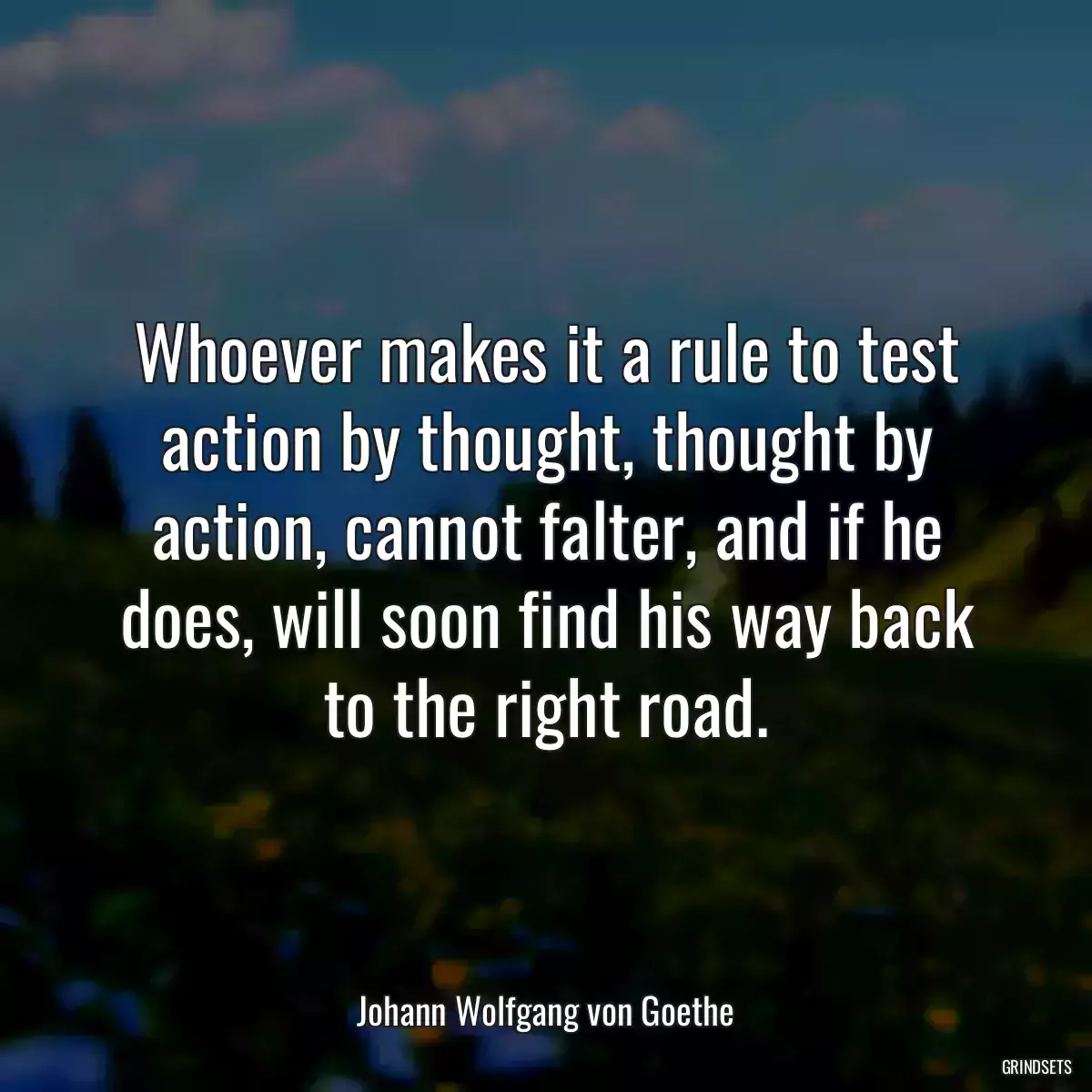 Whoever makes it a rule to test action by thought, thought by action, cannot falter, and if he does, will soon find his way back to the right road.