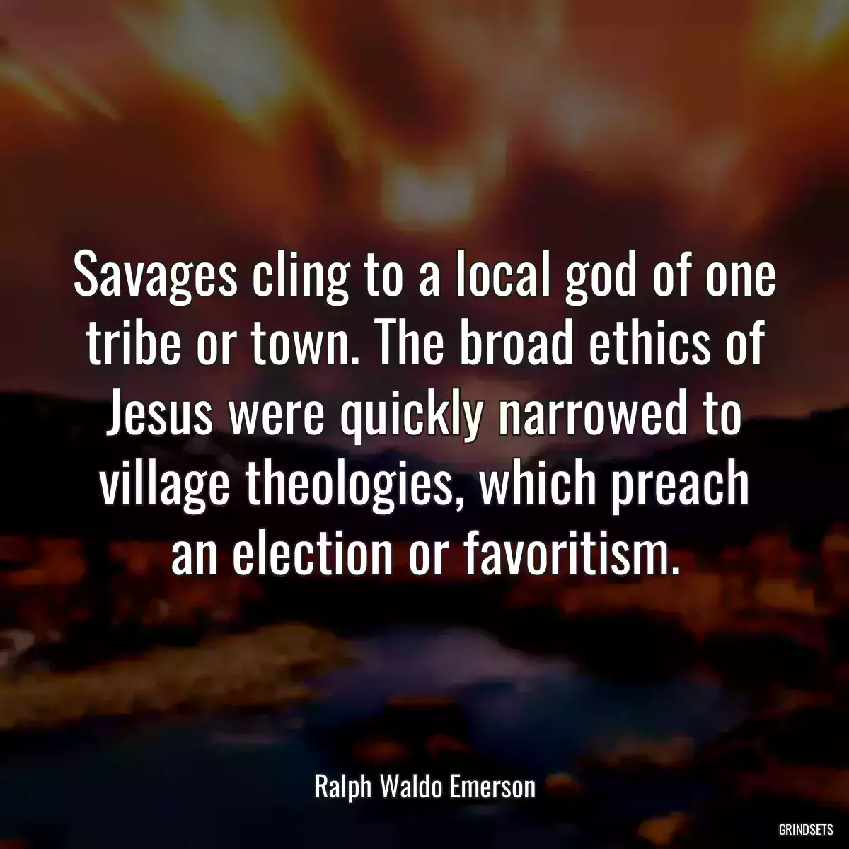 Savages cling to a local god of one tribe or town. The broad ethics of Jesus were quickly narrowed to village theologies, which preach an election or favoritism.