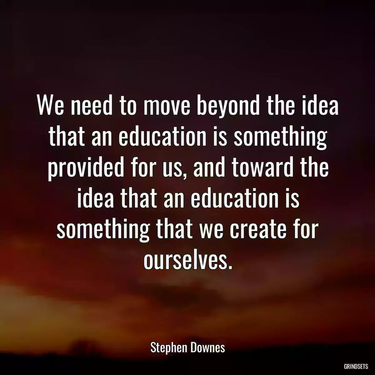 We need to move beyond the idea that an education is something provided for us, and toward the idea that an education is something that we create for ourselves.