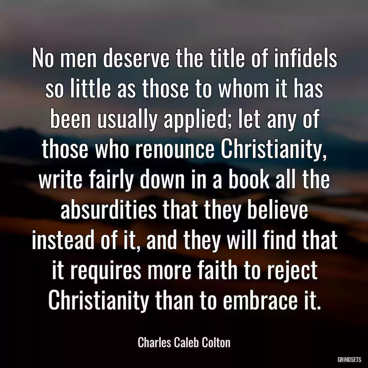 No men deserve the title of infidels so little as those to whom it has been usually applied; let any of those who renounce Christianity, write fairly down in a book all the absurdities that they believe instead of it, and they will find that it requires more faith to reject Christianity than to embrace it.