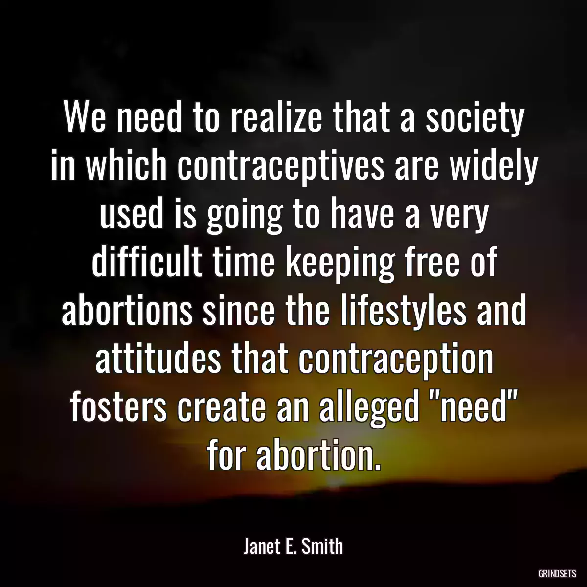 We need to realize that a society in which contraceptives are widely used is going to have a very difficult time keeping free of abortions since the lifestyles and attitudes that contraception fosters create an alleged \