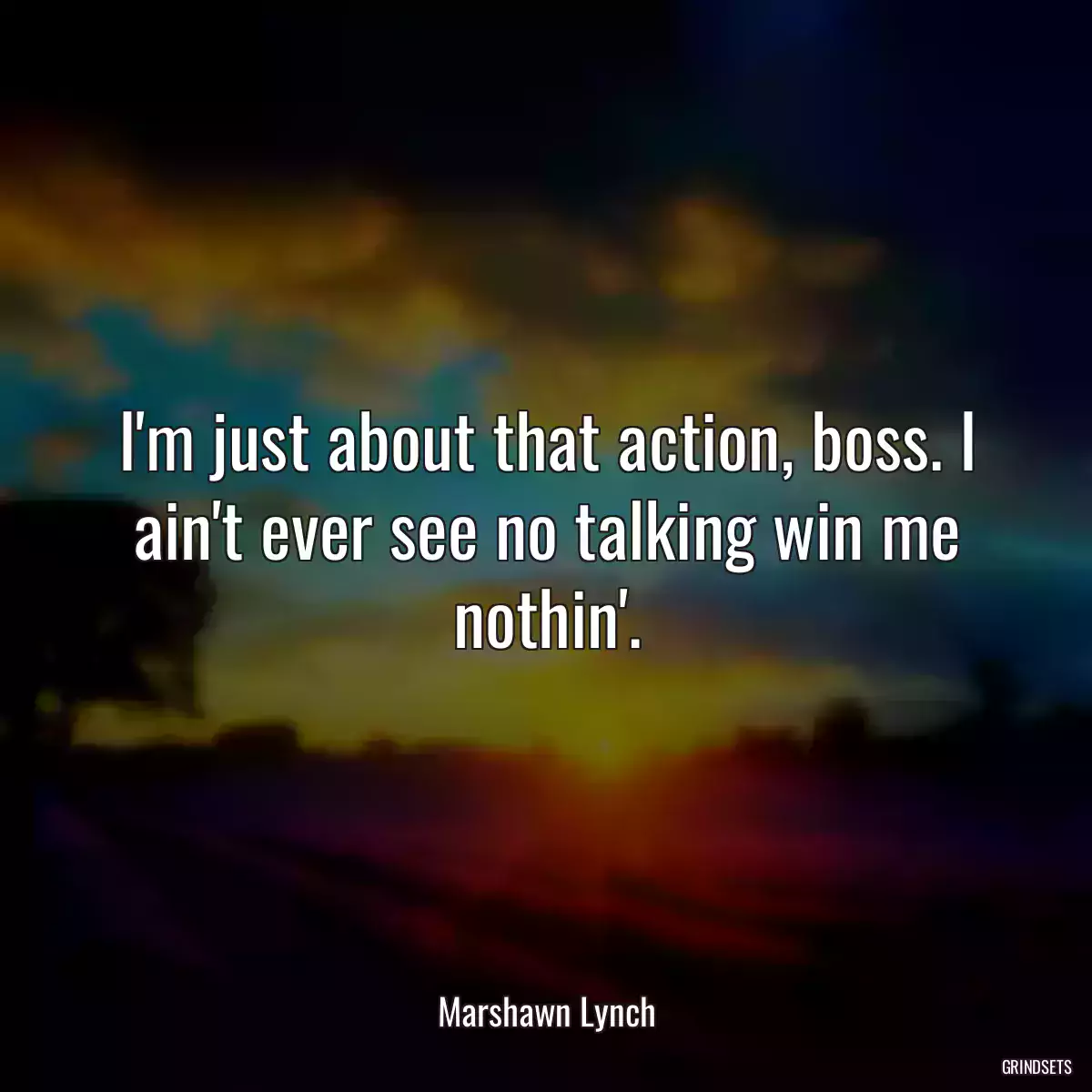 I\'m just about that action, boss. I ain\'t ever see no talking win me nothin\'.