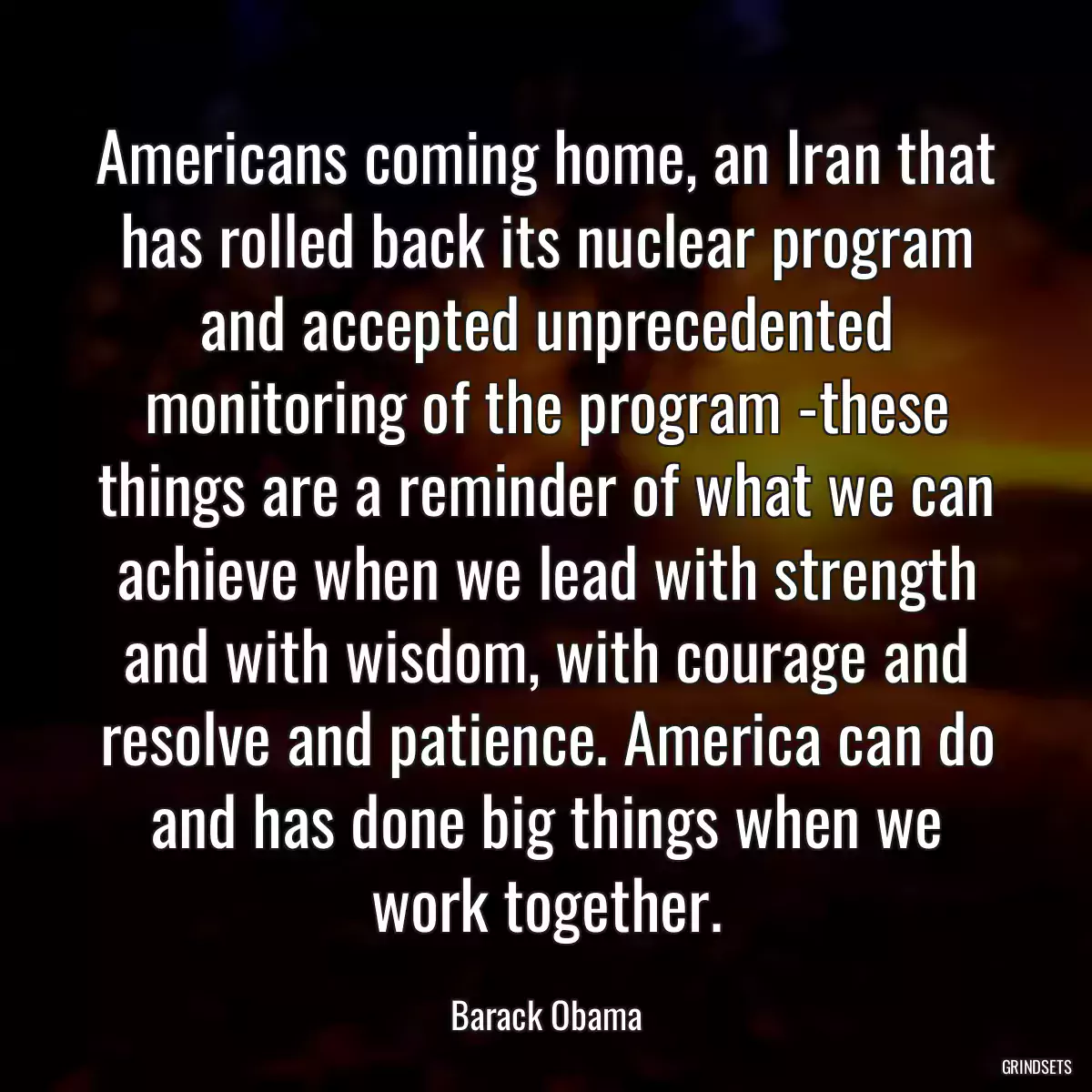 Americans coming home, an Iran that has rolled back its nuclear program and accepted unprecedented monitoring of the program -these things are a reminder of what we can achieve when we lead with strength and with wisdom, with courage and resolve and patience. America can do and has done big things when we work together.