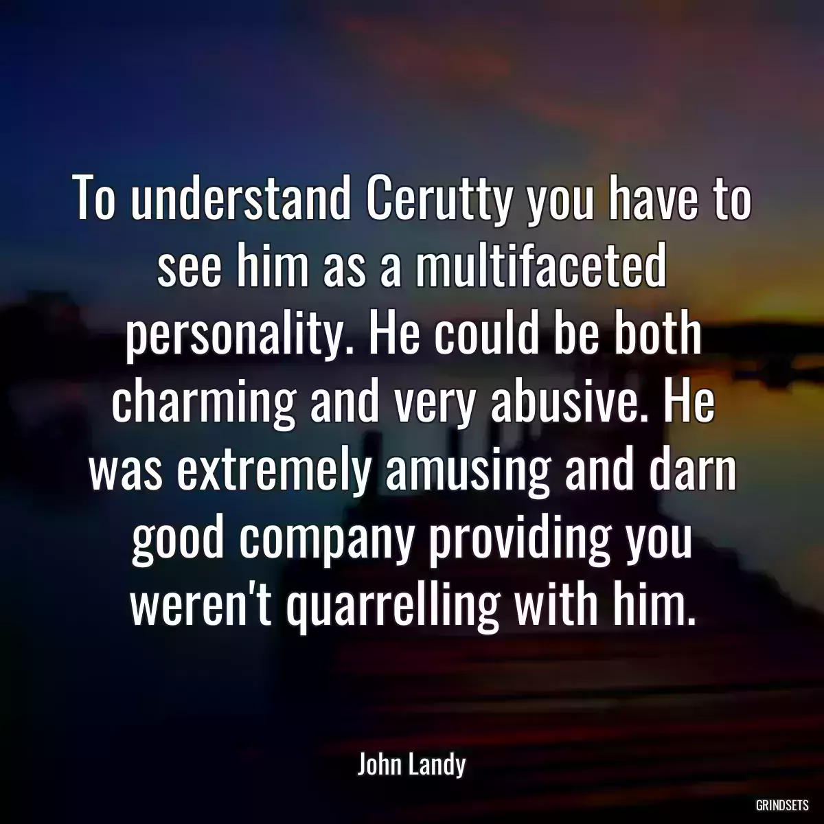 To understand Cerutty you have to see him as a multifaceted personality. He could be both charming and very abusive. He was extremely amusing and darn good company providing you weren\'t quarrelling with him.