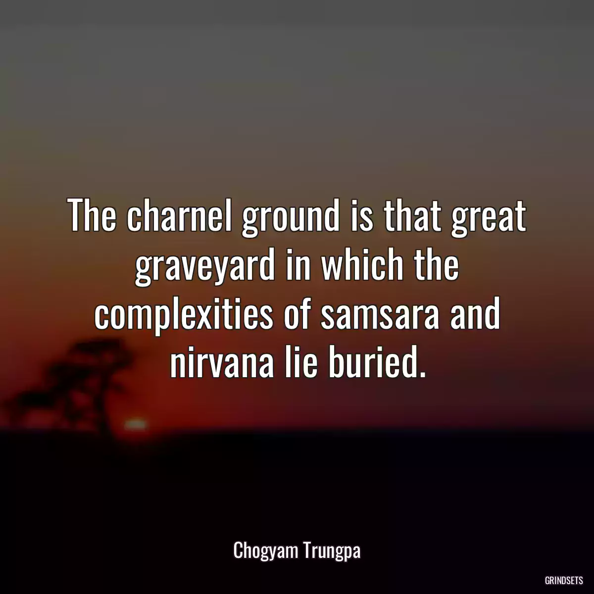 The charnel ground is that great graveyard in which the complexities of samsara and nirvana lie buried.