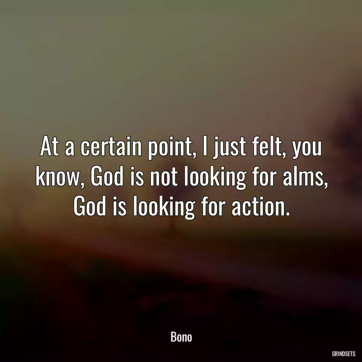 At a certain point, I just felt, you know, God is not looking for alms, God is looking for action.