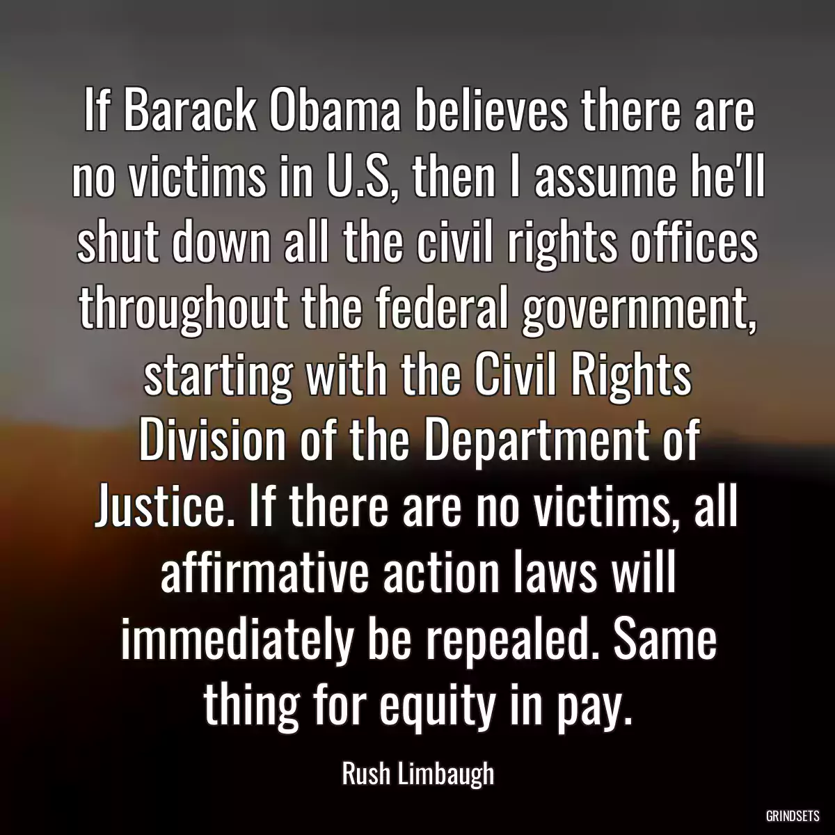 If Barack Obama believes there are no victims in U.S, then I assume he\'ll shut down all the civil rights offices throughout the federal government, starting with the Civil Rights Division of the Department of Justice. If there are no victims, all affirmative action laws will immediately be repealed. Same thing for equity in pay.